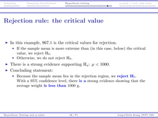 Sampling Sampling distributions Hypothesis testing p-value, t test, and more
Rejection rule: the critical value
In this example, 967.1 is the critical values for rejection.
If the sample mean is more extreme than (in this case, below) the critical
value, we reject H0.
Otherwise, we do not reject H0.
There is a strong evidence supporting Ha: µ < 1000.
Concluding statement:
Because the sample mean lies in the rejection region, we reject H0.
With a 95% conﬁdence level, there is a strong evidence showing that the
average weight is less than 1000 g.
Hypothesis Testing and p-value 48 / 71 Ling-Chieh Kung (NTU IM)
 