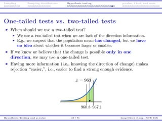 Sampling Sampling distributions Hypothesis testing p-value, t test, and more
One-tailed tests vs. two-tailed tests
When should we use a two-tailed test?
We use a two-tailed test when we are lack of the direction information.
E.g., we suspect that the population mean has changed, but we have
no idea about whether it becomes larger or smaller.
If we know or believe that the change is possible only in one
direction, we may use a one-tailed test.
Having more information (i.e., knowing the direction of change) makes
rejection “easier,”, i.e., easier to ﬁnd a strong enough evidence.
Hypothesis Testing and p-value 49 / 71 Ling-Chieh Kung (NTU IM)
 