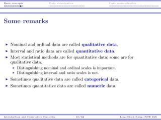 Basic concepts Data visualization Data summarization
Some remarks
Nominal and ordinal data are called qualitative data.
Interval and ratio data are called quantitative data.
Most statistical methods are for quantitative data; some are for
qualitative data.
Distinguishing nominal and ordinal scales is important.
Distinguishing interval and ratio scales is not.
Sometimes qualitative data are called categorical data.
Sometimes quantitative data are called numeric data.
Introduction and Descriptive Statistics 13 / 62 Ling-Chieh Kung (NTU IM)
 