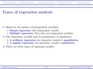 Simple regression Multiple regression Indicators, interaction Endogeneity, residuals Logistic regression
Types of regression analysis
Based on the number of independent variables:
Simple regression: One independent variable.
Multiple regression: More than one independent variables.
The dependent variable may be quantitative or qualitative.
In ordinary regression, the dependent variable is quantitative.
In logistic regression, the dependent variable is qualitative.
There are other types of regression models.
Regression Analysis 5 / 83 Ling-Chieh Kung (NTU IM)
 