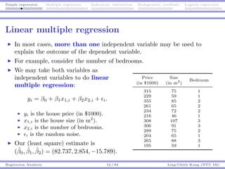 Simple regression Multiple regression Indicators, interaction Endogeneity, residuals Logistic regression
Linear multiple regression
In most cases, more than one independent variable may be used to
explain the outcome of the dependent variable.
For example, consider the number of bedrooms.
We may take both variables as
independent variables to do linear
multiple regression:
yi = β0 + β1x1,i + β2x2,i + i.
yi is the house price (in $1000).
x1,i is the house size (in m2
).
x2,i is the number of bedrooms.
i is the random noise.
Our (least square) estimate is
(ˆβ0, ˆβ1, ˆβ2) = (82.737, 2.854, −15.789).
Price Size
Bedroom
(in $1000) (in m2
)
315 75 1
229 59 1
355 85 2
261 65 2
234 72 2
216 46 1
308 107 3
306 91 3
289 75 2
204 65 1
265 88 3
195 59 1
Regression Analysis 12 / 83 Ling-Chieh Kung (NTU IM)
 