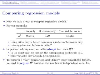 Simple regression Multiple regression Indicators, interaction Endogeneity, residuals Logistic regression
Comparing regression models
Now we have a way to compare regression models.
For our example:
Size only Bedroom only Size and bedroom
R2
0.5315 0.29 0.5513
Using prices only is better than using numbers of bedrooms only.
Is using prices and bedrooms better?
In general, adding more variables always increases R2
!
In the worst case, we may set the corresponding coeﬃcients to 0.
Some variables may actually be meaningless.
To perform a “fair” comparison and identify those meaningful factors,
we need to adjust R2
based on the number of independent variables.
Regression Analysis 16 / 83 Ling-Chieh Kung (NTU IM)
 