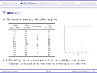 Simple regression Multiple regression Indicators, interaction Endogeneity, residuals Logistic regression
House age
The age of a house may also aﬀect its price.
Price Size
Bedroom
Age
(in $1000) (in m2
) (in years)
315 75 1 16
229 59 1 20
355 85 2 16
261 65 2 15
234 72 2 21
216 46 1 16
308 107 3 15
306 91 3 15
289 75 2 14
204 65 1 21
265 88 3 15
195 59 1 26
Let’s add age as an independent variable in explaining house prices.
Because the number of bedroom seems to be unhelpful, let’s ignore it.
Regression Analysis 22 / 83 Ling-Chieh Kung (NTU IM)
 