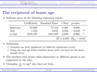 Simple regression Multiple regression Indicators, interaction Endogeneity, residuals Logistic regression
The reciprocal of house age
Software gives us the following regression report:
Coeﬃcients Standard Error t Stat p-value
Intercept 22.905 57.154 0.401 0.698
Size 1.524 0.647 2.356 0.043 **
1/Age 2185.575 1044.497 2.092 0.066 *
R2
= 0.685, R2
adj = 0.615
Validation:
Variables are both signiﬁcant (at diﬀerent signiﬁcance level).
Using size and age better explains house price (at least for the given
sample data).
The intuition that house value depreciates at diﬀerent speeds is not
supported by the data.
Changing 1
age to age2
also does not help.
Regression Analysis 26 / 83 Ling-Chieh Kung (NTU IM)
 