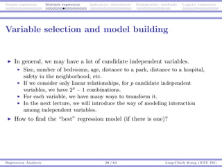 Simple regression Multiple regression Indicators, interaction Endogeneity, residuals Logistic regression
Variable selection and model building
In general, we may have a lot of candidate independent variables.
Size, number of bedrooms, age, distance to a park, distance to a hospital,
safety in the neighborhood, etc.
If we consider only linear relationships, for p candidate independent
variables, we have 2p
− 1 combinations.
For each variable, we have many ways to transform it.
In the next lecture, we will introduce the way of modeling interaction
among independent variables.
How to ﬁnd the “best” regression model (if there is one)?
Regression Analysis 28 / 83 Ling-Chieh Kung (NTU IM)
 