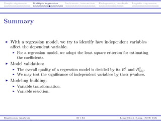 Simple regression Multiple regression Indicators, interaction Endogeneity, residuals Logistic regression
Summary
With a regression model, we try to identify how independent variables
aﬀect the dependent variable.
For a regression model, we adopt the least square criterion for estimating
the coeﬃcients.
Model validation:
The overall quality of a regression model is decided by its R2
and R2
adj.
We may test the signiﬁcance of independent variables by their p-values.
Modeling building:
Variable transformation.
Variable selection.
Regression Analysis 30 / 83 Ling-Chieh Kung (NTU IM)
 