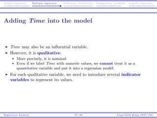 Simple regression Multiple regression Indicators, interaction Endogeneity, residuals Logistic regression
Adding Time into the model
Time may also be an inﬂuential variable.
However, it is qualitative.
More precisely, it is nominal.
Even if we label Time with numeric values, we cannot treat it as a
quantitative variable and put it into a regression model.
For each qualitative variable, we need to introduce several indicator
variables to represent its values.
Regression Analysis 37 / 83 Ling-Chieh Kung (NTU IM)
 