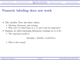 Simple regression Multiple regression Indicators, interaction Endogeneity, residuals Logistic regression
Numeric labeling does not work
The variable Time has three values.
Morning, afternoon, and evening.
Why can’t we label them as 1, 2, and 3 and do regression?
Suppose we label (morning, afternoon, evening) as (1, 2, 3):
The regression model is
SalesQty = 164.021 + 6.313Time.
Why is this wrong?
Regression Analysis 39 / 83 Ling-Chieh Kung (NTU IM)
 