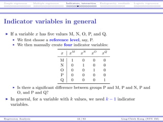 Simple regression Multiple regression Indicators, interaction Endogeneity, residuals Logistic regression
Indicator variables in general
If a variable x has ﬁve values M, N, O, P, and Q.
We ﬁrst choose a reference level, say, P.
We then manually create four indicator variables:
x xM
xN
xO
xQ
M 1 0 0 0
N 0 1 0 0
O 0 0 1 0
P 0 0 0 0
Q 0 0 0 1
Is there a signiﬁcant diﬀerence between groups P and M, P and N, P and
O, and P and Q?
In general, for a variable with k values, we need k − 1 indicator
variables.
Regression Analysis 44 / 83 Ling-Chieh Kung (NTU IM)
 