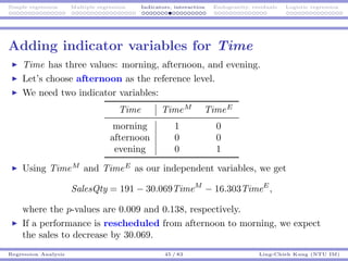 Simple regression Multiple regression Indicators, interaction Endogeneity, residuals Logistic regression
Adding indicator variables for Time
Time has three values: morning, afternoon, and evening.
Let’s choose afternoon as the reference level.
We need two indicator variables:
Time TimeM
TimeE
morning 1 0
afternoon 0 0
evening 0 1
Using TimeM
and TimeE
as our independent variables, we get
SalesQty = 191 − 30.069TimeM
− 16.303TimeE
,
where the p-values are 0.009 and 0.138, respectively.
If a performance is rescheduled from afternoon to morning, we expect
the sales to decrease by 30.069.
Regression Analysis 45 / 83 Ling-Chieh Kung (NTU IM)
 