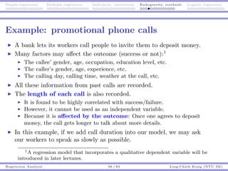 Simple regression Multiple regression Indicators, interaction Endogeneity, residuals Logistic regression
Example: promotional phone calls
A bank lets its workers call people to invite them to deposit money.
Many factors may aﬀect the outcome (success or not):1
The callee’ gender, age, occupation, education level, etc.
The caller’s gender, age, experience, etc.
The calling day, calling time, weather at the call, etc.
All these information from past calls are recorded.
The length of each call is also recorded.
It is found to be highly correlated with success/failure.
However, it cannot be used as an independent variable.
Because it is aﬀected by the outcome: Once one agrees to deposit
money, the call gets longer to talk about more details.
In this example, if we add call duration into our model, we may ask
our workers to speak as slowly as possible.
1A regression model that incorporates a qualitative dependent variable will be
introduced in later lectures.
Regression Analysis 58 / 83 Ling-Chieh Kung (NTU IM)
 