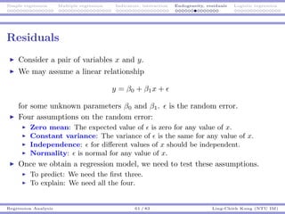 Simple regression Multiple regression Indicators, interaction Endogeneity, residuals Logistic regression
Residuals
Consider a pair of variables x and y.
We may assume a linear relationship
y = β0 + β1x +
for some unknown parameters β0 and β1. is the random error.
Four assumptions on the random error:
Zero mean: The expected value of is zero for any value of x.
Constant variance: The variance of is the same for any value of x.
Independence: for diﬀerent values of x should be independent.
Normality: is normal for any value of x.
Once we obtain a regression model, we need to test these assumptions.
To predict: We need the ﬁrst three.
To explain: We need all the four.
Regression Analysis 61 / 83 Ling-Chieh Kung (NTU IM)
 