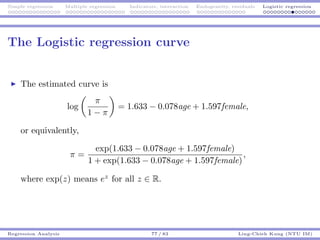 Simple regression Multiple regression Indicators, interaction Endogeneity, residuals Logistic regression
The Logistic regression curve
The estimated curve is
log
π
1 − π
= 1.633 − 0.078age + 1.597female,
or equivalently,
π =
exp(1.633 − 0.078age + 1.597female)
1 + exp(1.633 − 0.078age + 1.597female)
,
where exp(z) means ez
for all z ∈ R.
Regression Analysis 77 / 83 Ling-Chieh Kung (NTU IM)
 