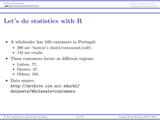 R for Statistics Public bike rentals
Let’s do statistics with R
A wholesaler has 440 customers in Portugal:
298 are “horeca”s (hotel/restaurant/caf´e).
142 are retails.
These customers locate at diﬀerent regions:
Lisbon: 77.
Oporto: 47.
Others: 316.
Data source:
http://archive.ics.uci.edu/ml/
datasets/Wholesale+customers.
R for Statistics and Case Studies 3 / 37 Ling-Chieh Kung (NTU IM)
 