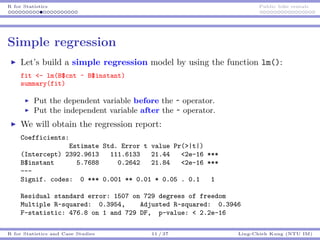 R for Statistics Public bike rentals
Simple regression
Let’s build a simple regression model by using the function lm():
fit <- lm(B$cnt ~ B$instant)
summary(fit)
Put the dependent variable before the ~ operator.
Put the independent variable after the ~ operator.
We will obtain the regression report:
Coefficients:
Estimate Std. Error t value Pr(>|t|)
(Intercept) 2392.9613 111.6133 21.44 <2e-16 ***
B$instant 5.7688 0.2642 21.84 <2e-16 ***
---
Signif. codes: 0 *** 0.001 ** 0.01 * 0.05 . 0.1 1
Residual standard error: 1507 on 729 degrees of freedom
Multiple R-squared: 0.3954, Adjusted R-squared: 0.3946
F-statistic: 476.8 on 1 and 729 DF, p-value: < 2.2e-16
R for Statistics and Case Studies 11 / 37 Ling-Chieh Kung (NTU IM)
 