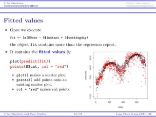R for Statistics Public bike rentals
Fitted values
Once we execute
fit <- lm(B$cnt ~ B$instant + B$workingday)
the object fit contains more than the regression report.
It contains the ﬁtted values ˆyi:
plot(predict(fit))
points(B$cnt, col = "red")
plot() makes a scatter plot.
points() add points onto an
existing scatter plot.
col = "red" makes red points.
R for Statistics and Case Studies 18 / 37 Ling-Chieh Kung (NTU IM)
 