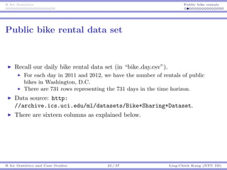 R for Statistics Public bike rentals
Public bike rental data set
Recall our daily bike rental data set (in “bike day.csv”).
For each day in 2011 and 2012, we have the number of rentals of public
bikes in Washington, D.C.
There are 731 rows representing the 731 days in the time horizon.
Data source: http:
//archive.ics.uci.edu/ml/datasets/Bike+Sharing+Dataset.
There are sixteen columns as explained below.
R for Statistics and Case Studies 23 / 37 Ling-Chieh Kung (NTU IM)
 