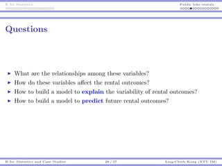 R for Statistics Public bike rentals
Questions
What are the relationships among these variables?
How do these variables aﬀect the rental outcomes?
How to build a model to explain the variability of rental outcomes?
How to build a model to predict future rental outcomes?
R for Statistics and Case Studies 26 / 37 Ling-Chieh Kung (NTU IM)
 