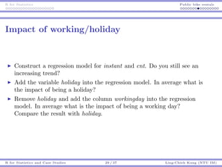 R for Statistics Public bike rentals
Impact of working/holiday
Construct a regression model for instant and cnt. Do you still see an
increasing trend?
Add the variable holiday into the regression model. In average what is
the impact of being a holiday?
Remove holiday and add the column workingday into the regression
model. In average what is the impact of being a working day?
Compare the result with holiday.
R for Statistics and Case Studies 29 / 37 Ling-Chieh Kung (NTU IM)
 