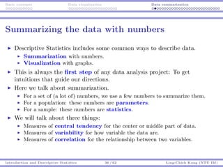 Basic concepts Data visualization Data summarization
Summarizing the data with numbers
Descriptive Statistics includes some common ways to describe data.
Summarization with numbers.
Visualization with graphs.
This is always the ﬁrst step of any data analysis project: To get
intuitions that guide our directions.
Here we talk about summarization.
For a set of (a lot of) numbers, we use a few numbers to summarize them.
For a population: these numbers are parameters.
For a sample: these numbers are statistics.
We will talk about three things:
Measures of central tendency for the center or middle part of data.
Measures of variability for how variable the data are.
Measures of correlation for the relationship between two variables.
Introduction and Descriptive Statistics 36 / 62 Ling-Chieh Kung (NTU IM)
 