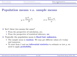 Basic concepts Data visualization Data summarization
Population means v.s. sample means
µ ≡
N
i=1 xi
N
¯x ≡
n
i=1 xi
n
.
Isn’t these two means the same?
From the perspective of calculation, yes.
From the perspective of statistical inference, no.
Typically the population mean is ﬁxed but unknown.
The sample mean is random: We may get diﬀerent values of ¯x today
and tomorrow.
To start from ¯x and use inferential statistics to estimate or test µ, we
need to apply probability.
Introduction and Descriptive Statistics 41 / 62 Ling-Chieh Kung (NTU IM)
 