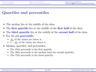 Basic concepts Data visualization Data summarization
Quartiles and percentiles
The median lies at the middle of the data.
The ﬁrst quartile lies at the middle of the ﬁrst half of the data.
The third quartile lies at the middle of the second half of the data.
For the pth percentile:
p
100
of the values are below it.
1 − p
100
of the values are above it.
Median, quartiles, and percentiles:
The 25th percentile is the ﬁrst quartile.
The 50th percentile is the median (and the second quartile).
The 75th percentile is the third quartile.
Introduction and Descriptive Statistics 42 / 62 Ling-Chieh Kung (NTU IM)
 