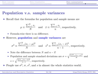 Basic concepts Data visualization Data summarization
Population v.s. sample variances
Recall that the formulas for population and sample means are
µ ≡
N
i=1 xi
N
and ¯x ≡
n
i=1 xi
n
, respectively.
Formula-wise there is no diﬀerence.
However, population and sample variances are
σ2
≡
N
i=1(xi − µ)2
N
and s2
≡
n
i=1(xi − ¯x)2
n − 1
, respectively.
Note the diﬀerence between N and n − 1!
Population and sample standard deviations are σ =
N
i=1(xi−µ)2
N
and
s =
n
i=1(xi−¯x)2
n−1
, respectively.
People use σ2
, σ, s2
, and s in almost the whole statistics world.
Introduction and Descriptive Statistics 52 / 62 Ling-Chieh Kung (NTU IM)
 