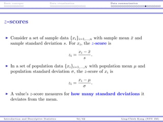 Basic concepts Data visualization Data summarization
z-scores
Consider a set of sample data {xi}i=1,...,n with sample mean ¯x and
sample standard deviation s. For xi, the z-score is
zi =
xi − ¯x
s
.
In a set of population data {xi}i=1,...,N with population mean µ and
population standard deviation σ, the z-score of xi is
zi =
xi − µ
σ
.
A value’s z-score measures for how many standard deviations it
deviates from the mean.
Introduction and Descriptive Statistics 54 / 62 Ling-Chieh Kung (NTU IM)
 