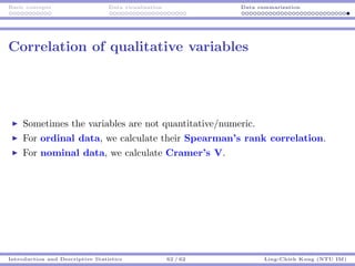 Basic concepts Data visualization Data summarization
Correlation of qualitative variables
Sometimes the variables are not quantitative/numeric.
For ordinal data, we calculate their Spearman’s rank correlation.
For nominal data, we calculate Cramer’s V.
Introduction and Descriptive Statistics 62 / 62 Ling-Chieh Kung (NTU IM)
 