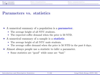 Basic concepts Data visualization Data summarization
Parameters vs. statistics
A numerical summary of a population is a parameter.
The average height of all NTU students.
The expected coﬀee demand when the price is 50 NTD.
A numerical summary of a sample is a statistic.
The average height of all NTU male students.
The average coﬀee demand when the price is 50 NTD in the past 6 days.
Almost always people use a statistic to infer a parameter.
Some statistics are “good” while some are “bad.”
Introduction and Descriptive Statistics 7 / 62 Ling-Chieh Kung (NTU IM)
 