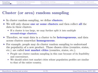 Sampling Sampling distributions Hypothesis testing p-value, t test, and more
Cluster (or area) random sampling
In cluster random sampling, we deﬁne clusters.
We will only choose one or some clusters and then collect all the
data in these clusters.
If a cluster is too large, we may further split it into multiple
second-stage clusters.
Therefore, we want data in a cluster to be heterogeneous, and data
across clusters somewhat homogeneous.
For example, people may do cluster random sampling to understand
the popularity of a new product. Those chosen cities (counties, states,
etc.) are called test market cities (counties, states, etc.).
People use cluster random sampling in this case because of its feasibility
and convenience.
We should select test market cities whose population proﬁles are similar
to that of the entire country.
Hypothesis Testing and p-value 9 / 71 Ling-Chieh Kung (NTU IM)
 