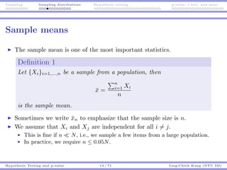 Sampling Sampling distributions Hypothesis testing p-value, t test, and more
Sample means
The sample mean is one of the most important statistics.
Deﬁnition 1
Let {Xi}i=1,...,n be a sample from a population, then
¯x =
n
i=1 Xi
n
is the sample mean.
Sometimes we write ¯xn to emphasize that the sample size is n.
We assume that Xi and Xj are independent for all i = j.
This is ﬁne if n N, i.e., we sample a few items from a large population.
In practice, we require n ≤ 0.05N.
Hypothesis Testing and p-value 14 / 71 Ling-Chieh Kung (NTU IM)
 