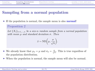 Sampling Sampling distributions Hypothesis testing p-value, t test, and more
Sampling from a normal population
If the population is normal, the sample mean is also normal!
Proposition 2
Let {Xi}i=1,...,n be a size-n random sample from a normal population
with mean µ and standard deviation σ. Then
¯x ∼ ND µ,
σ
√
n
.
We already know that µ¯x = µ and σ¯x = σ√
n
. This is true regardless of
the population distribution.
When the population is normal, the sample mean will also be normal.
Hypothesis Testing and p-value 18 / 71 Ling-Chieh Kung (NTU IM)
 