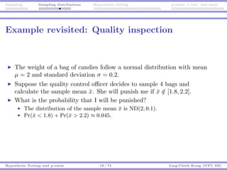 Sampling Sampling distributions Hypothesis testing p-value, t test, and more
Example revisited: Quality inspection
The weight of a bag of candies follow a normal distribution with mean
µ = 2 and standard deviation σ = 0.2.
Suppose the quality control oﬃcer decides to sample 4 bags and
calculate the sample mean ¯x. She will punish me if ¯x /∈ [1.8, 2.2].
What is the probability that I will be punished?
The distribution of the sample mean ¯x is ND(2, 0.1).
Pr(¯x < 1.8) + Pr(¯x > 2.2) ≈ 0.045.
Hypothesis Testing and p-value 19 / 71 Ling-Chieh Kung (NTU IM)
 