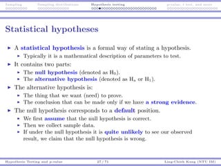 Sampling Sampling distributions Hypothesis testing p-value, t test, and more
Statistical hypotheses
A statistical hypothesis is a formal way of stating a hypothesis.
Typically it is a mathematical description of parameters to test.
It contains two parts:
The null hypothesis (denoted as H0).
The alternative hypothesis (denoted as Ha or H1).
The alternative hypothesis is:
The thing that we want (need) to prove.
The conclusion that can be made only if we have a strong evidence.
The null hypothesis corresponds to a default position.
We ﬁrst assume that the null hypothesis is correct.
Then we collect sample data.
If under the null hypothesis it is quite unlikely to see our observed
result, we claim that the null hypothesis is wrong.
Hypothesis Testing and p-value 27 / 71 Ling-Chieh Kung (NTU IM)
 