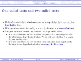 Sampling Sampling distributions Hypothesis testing p-value, t test, and more
One-tailed tests and two-tailed tests
If the alternative hypothesis contains an unequal sign (=), the test is a
two-tailed test.
If it contains a strict inequality (> or <), the test is a one-tailed test.
Suppose we want to test the value of the population mean.
In a two-tailed test, we test whether the population mean signiﬁcantly
deviates from a hypothesized value. We do not care whether it is larger
than or smaller than.
In a one-tailed test, we test whether the population mean signiﬁcantly
deviates from a hypothesized value in a speciﬁc direction.
Hypothesis Testing and p-value 36 / 71 Ling-Chieh Kung (NTU IM)
 