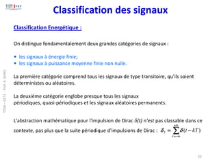 Classification des signaux
Classification Energétique :
On distingue fondamentalement deux grandes catégories de signaux :
• les signaux à énergie finie;
• les signaux à puissance moyenne finie non nulle.
La première catégorie comprend tous les signaux de type transitoire, qu'ils soient
déterministes ou aléatoires.
La deuxième catégorie englobe presque tous les signaux
périodiques, quasi-périodiques et les signaux aléatoires permanents.
L'abstraction mathématique pour l'impulsion de Dirac (t) n'est pas classable dans ce
contexte, pas plus que la suite périodique d'impulsions de Dirac : 
+
−
=
−
=
k
T kT
t )
(


22
TDSA
–
GET1
-
Prof.
A.
SAHEL
 