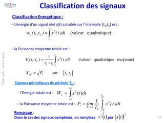 2
1
2
1 2 (valeur quadratique)
t
x
t
w (t ,t ) x (t )dt
= 
-- L’énergie d’un signal réel x(t) calculée sur l’intervalle t1,t2 est :
-- la Puissance moyenne totale est :
 
2
1
2
1 2
2 1
1 2
1
(valeur quadratique moyenne)
t
x
t
eff x
P (t ,t ) x (t )dt
t t
X P sur t ,t
=
−
=


+

−
= dt
t
x
Wx )
(
2
Signaux périodiques de période T0 :
-- l’Energie totale est :
-- la Puissance moyenne totale est :
0
0
2
2
0
2
1
T
x
T
T
P lim x (t )dt
T
→
−
= 
( )
t
x2
( )2
t
x
Remarque :
Dans le cas des signaux complexes, on remplace par 23
;
Classification des signaux
Classification Energétique :
TDSA
–
GET1
-
Prof.
A.
SAHEL
 