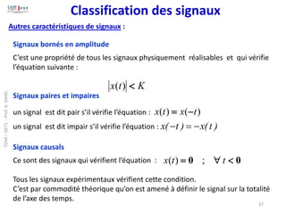 Autres caractéristiques de signaux :
Signaux bornés en amplitude
C’est une propriété de tous les signaux physiquement réalisables et qui vérifie
l’équation suivante :
Signaux paires et impaires
un signal est dit pair s’il vérifie l’équation :
un signal est dit impair s’il vérifie l’équation :
Signaux causals
Ce sont des signaux qui vérifient l’équation :
Tous les signaux expérimentaux vérifient cette condition.
C’est par commodité théorique qu’on est amené à définir le signal sur la totalité
de l’axe des temps.
K
t
x 
)
(
)
(
)
( t
x
t
x −
=
x( t ) x(t )
− = −
0
0 

= t
t
x ;
)
(
27
Classification des signaux
TDSA
–
GET1
-
Prof.
A.
SAHEL
 