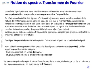 Notion de spectre, Transformée de Fourrier
30
Un même signal possède deux représentations différentes mais complémentaires :
une représentation temporelle et une représentation fréquentielle.
Pour obtenir une représentation spectrale des signaux déterministes (spectre). On fait
appel aux outils mathématiques :
- le développement en séries de Fourier
- et, plus généralement, la transformée de Fourier
En effet, dans la réalité, les signaux n'ont pas toujours une forme simple en raison de la
nature de l'information qu’ils portent. Dans de tels cas, la représentation du signal en
fonction de la fréquence est très utile. Pour cela, on fait appel à l'analyse fréquentielle. Elle
a pour but de mettre en évidence des caractéristiques du signal non évidentes dans la
représentation temporelle : les propriétés fréquentielles (spectrales).
L’utilisation de cette description fréquentielle permet de caractériser simplement les filtres
linéaires, et faciliter leur étude.
l'analyse fréquentielle ou harmonique est l'instrument majeur de la théorie du signal
Le spectre exprime la répartition de l'amplitude, de la phase, de l'énergie ou de la puissance
des signaux considérés en fonction de la fréquence.
TDSA
–
GET1
-
Prof.
A.
SAHEL
 