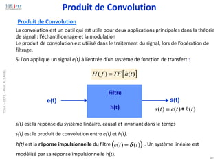 40
 
( ) ( )
H f TF h t
=
La convolution est un outil qui est utile pour deux applications principales dans la théorie
de signal : l’échantillonnage et la modulation
Le produit de convolution est utilisé dans le traitement du signal, lors de l’opération de
filtrage.
s(t) est la réponse du système linéaire, causal et invariant dans le temps
s(t) est le produit de convolution entre e(t) et h(t).
Produit de Convolution
Si l'on applique un signal e(t) à l’entrée d’un système de fonction de transfert :
s(t)
e(t)
Filtre
h(t) )
(
)
(
)
( t
h
t
e
t
s 
=
( )
)
(
)
( t
t
e 
=
h(t) est la réponse impulsionnelle du filtre . Un système linéaire est
modélisé par sa réponse impulsionnelle h(t).
Produit de Convolution
TDSA
–
GET1
-
Prof.
A.
SAHEL
 