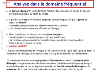 48
Analyse dans le domaine fréquentiel
o le domaine temporel est le domaine habituel pour analyser un signal, on analyse
l’évolution du signal au cours du temps
o Il permet de mettre en évidence certaines caractéristiques lorsque la forme du
signal est simple :
- caractère périodique ou non (détermination de la période)
- calcul de la valeur moyenne, efficace, de l’énergie,…
o Dans la pratique, les signaux ont une forme complexe :
- L’analyse dans le domaine temporel devient insuffisante
- La représentation de certaines caractéristiques du signal en fonction de la
fréquence s’avère alors très utile,
 analyse spectrale
Le spectre (l’interspectre) de l’énergie ou de la puissance du signal (des signaux) decrit la
répartition de l’énergie ou de la puissance d’un signal en fonction de la fréquence.
En télécommunication, une transmission d’information est liée à une transmission
d’énergie. Il est possible donc de déterminer dans quelle bande de fréquence le signal
émet de l’énergie, ce qui est équivaut à étudier sa densité spectrale d’énergie ou de
puissance. Il est donc nécessaire d’étudier les propriétés spectrales du signal.
TDSA
–
GET1
-
Prof.
A.
SAHEL
 