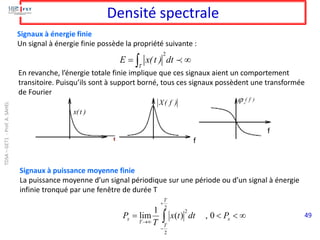 49
Densité spectrale
Signaux à énergie finie
Un signal à énergie finie possède la propriété suivante :
En revanche, l’énergie totale finie implique que ces signaux aient un comportement
transitoire. Puisqu’ils sont à support borné, tous ces signaux possèdent une transformée
de Fourier
x(t )
X( f ) x
( f )

f
f
2
T
E x(t ) dt
= 

Signaux à puissance moyenne finie
La puissance moyenne d’un signal périodique sur une période ou d’un signal à énergie
infinie tronqué par une fenêtre de durée T



= 
+
−

→
x
T
T
T
x P
dt
t
x
T
P 0
,
)
(
1
lim
2
2
2
TDSA
–
GET1
-
Prof.
A.
SAHEL
 