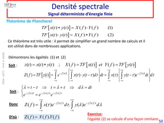 50
Densité spectrale
Signal déterministe d’énergie finie
   
( ) ( ) ( ) ; ( ) ( ) ( ) ( )
z t x t y t X f TF x t et Y f TF y t
=  = =
  2 2
( ) ( ) ( ) ( ) ( ) ( )
j ft j ft
Z f TF z t e x y t d dt x y t e dt d
 
     
+ + + +
− −
− − − −
   
   
= =  − = −
   
   
   
   
2 2 2
j ft j f j f
t t d dt
e e e
    
    
− − −
= −  = +  =


=

2 2
( ) ( ) . ( )
j f j f
Z f x e d y e d
   
   
+ +
− −
− −
=  
( ) ( ). ( )
Z f X f Y f
=
Soit :
Donc
D’où :
Soit :
Théorème de Plancherel
Exercice:
l’égalité (2) se calcule d’une façon similaire
Ce théorème est très utile : il permet de simplifier un grand nombre de calculs et il
est utilisé dans de nombreuses applications.
 
 
( ) ( ) ( ) ( ) (1)
( ) ( ) ( ) ( ) (2)
TF x t y t X f Y f
TF x t y t X f Y f
 = 
 = 
Démontrons les égalités (1) et (2)
TDSA
–
GET1
-
Prof.
A.
SAHEL
 