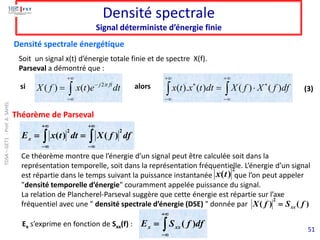 51
Densité spectrale
Signal déterministe d’énergie finie
Soit un signal x(t) d’énergie totale finie et de spectre X(f).
Parseval a démontré que :
Densité spectrale énergétique
Ex s’exprime en fonction de Sxx(f) : 
+

−
= df
f
S
E xx
x )
(
 
+

−
+

−
=
= df
f
X
dt
t
x
Ex
2
2
)
(
)
(
2
( ) ( ) j ft
X f x t e dt

+
−
−
=   
+

−
+

−



= df
f
X
f
X
dt
t
x
t
x )
(
)
(
)
(
).
(
Théorème de Parseval
si alors (3)
Ce théorème montre que l’énergie d’un signal peut être calculée soit dans la
représentation temporelle, soit dans la représentation fréquentielle. L’énergie d’un signal
est répartie dans le temps suivant la puissance instantanée que l’on peut appeler
"densité temporelle d’énergie" couramment appelée puissance du signal.
La relation de Plancherel-Parseval suggère que cette énergie est répartie sur l’axe
fréquentiel avec une " densité spectrale d’énergie (DSE) " donnée par )
(
)
(
2
f
S
f
X xx
=
2
)
(t
x
TDSA
–
GET1
-
Prof.
A.
SAHEL
 