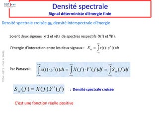 Densité spectrale
Signal déterministe d’énergie finie
Soient deux signaux x(t) et y(t) de spectres respectifs X(f) et Y(f).
L’énergie d’interaction entre les deux signaux : 
+

−


= dt
t
y
t
x
Exy )
(
)
(
Par Parseval : df
f
S
df
f
Y
f
X
dt
t
y
t
x xy



+

−
+

−

+

−

=

=
 )
(
)
(
)
(
)
(
)
(
)
(
).
(
)
( f
Y
f
X
f
Sxy

= : Densité spectrale croisée
Densité spectrale croisée ou densité interspectrale d’énergie
C’est une fonction réelle positive
TDSA
–
GET1
-
Prof.
A.
SAHEL
 