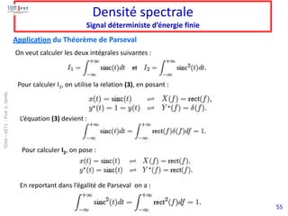 55
Densité spectrale
Signal déterministe d’énergie finie
Application du Théorème de Parseval
On veut calculer les deux intégrales suivantes :
Pour calculer I1, on utilise la relation (3), en posant :
L’équation (3) devient :
Pour calculer I2, on pose :
En reportant dans l’égalité de Parseval on a :
TDSA
–
GET1
-
Prof.
A.
SAHEL
 