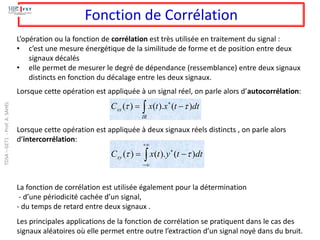 Fonction de Corrélation
L’opération ou la fonction de corrélation est très utilisée en traitement du signal :
• c’est une mesure énergétique de la similitude de forme et de position entre deux
signaux décalés
• elle permet de mesurer le degré de dépendance (ressemblance) entre deux signaux
distincts en fonction du décalage entre les deux signaux.
Lorsque cette opération est appliquée à un signal réel, on parle alors d’autocorrélation:
Lorsque cette opération est appliquée à deux signaux réels distincts , on parle alors
d’intercorrélation:
La fonction de corrélation est utilisée également pour la détermination
- d’une périodicité cachée d’un signal,
- du temps de retard entre deux signaux .
Les principales applications de la fonction de corrélation se pratiquent dans le cas des
signaux aléatoires où elle permet entre outre l’extraction d’un signal noyé dans du bruit.
( ) ( ). ( )
xx
IR
C x t x t dt
 

= −


+

−

−
= dt
t
y
t
x
Cxy )
(
).
(
)
( 

TDSA
–
GET1
-
Prof.
A.
SAHEL
 
