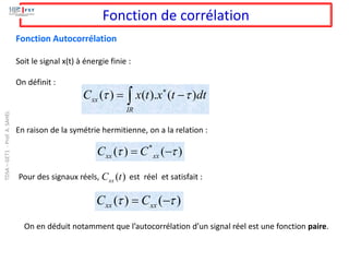 ( ) ( ). ( )
xx
IR
C x t x t dt
 

= −

Fonction de corrélation
Soit le signal x(t) à énergie finie :
On définit :
Fonction Autocorrélation
En raison de la symétrie hermitienne, on a la relation :
*
( ) ( )
xx xx
C C
 
= −
Pour des signaux réels, est réel et satisfait :
( )
xx
C t
( ) ( )
xx xx
C C
 
= −
On en déduit notamment que l’autocorrélation d’un signal réel est une fonction paire.
TDSA
–
GET1
-
Prof.
A.
SAHEL
 