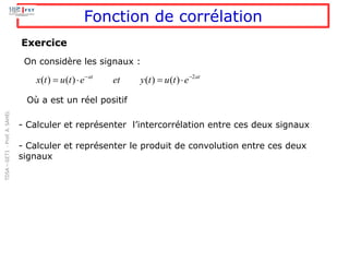 Fonction de corrélation
2
( ) ( ) ( ) ( )
at at
x t u t e et y t u t e
− −
=  = 
Exercice
On considère les signaux :
Où a est un réel positif
- Calculer et représenter l’intercorrélation entre ces deux signaux
- Calculer et représenter le produit de convolution entre ces deux
signaux
TDSA
–
GET1
-
Prof.
A.
SAHEL
 